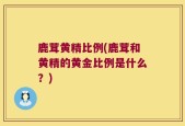 鹿茸黄精比例(鹿茸和黄精的黄金比例是什么？)