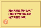 湖南黄精除草剂生产厂(湖南生产黄精除草剂的公司重返市场)