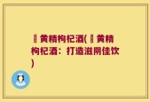 矷黄精枸杞酒(矷黄精枸杞酒：打造滋阴佳饮)