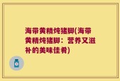 海带黄精炖猪脚(海带黄精炖猪脚：营养又滋补的美味佳肴)