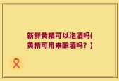 新鲜黄精可以泡酒吗(黄精可用来酿酒吗？)