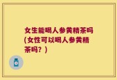 女生能喝人参黄精茶吗(女性可以喝人参黄精茶吗？)
