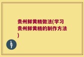 贵州鲜黄精做法(学习贵州鲜黄精的制作方法)