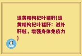 遗黄精枸杞叶猪肝(遗黄精枸杞叶猪肝：滋补肝脏，增强身体免疫力)