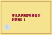 哪儿卖黄精(哪里能买到黄精？)