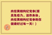 肉桂黄精枸杞党参(提高免疫力，滋养身体，肉桂黄精枸杞党参助你健康好过每一天！)