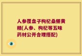 人参覆盘子枸杞桑椹黄精(人参、枸杞等五味药材公开合理搭配)