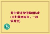 养生堂讲当归黄精陈皮(当归黄精陈皮，一起学养生)