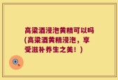 高梁酒浸泡黄精可以吗(高梁酒黄精浸泡，享受滋补养生之美！)