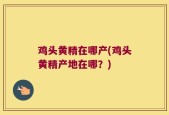 鸡头黄精在哪产(鸡头黄精产地在哪？)