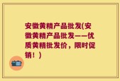 安徽黄精产品批发(安徽黄精产品批发——优质黄精批发价，限时促销！)