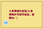 人参黄精片血压(人参黄精片可调节血压，新降价！)