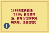 1818肯定黄精油(「1818」肯定黄精油，新时代功效不减，纯天然，价值倍增!)