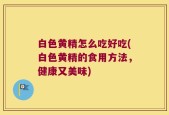 白色黄精怎么吃好吃(白色黄精的食用方法，健康又美味)