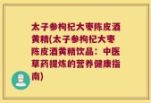 太子参枸杞大枣陈皮酒黄精(太子参枸杞大枣陈皮酒黄精饮品：中医草药提炼的营养健康指南)