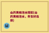 山药黄精泡水搭配(山药黄精泡水，养生好选择)