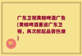 广东卫视黄精啤酒广告(黄精啤酒重返广东卫视，再次掀起品尝热潮)