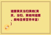 猪腰黄芪当归黄精(黄芪、当归、黄精炖猪腰，美味佳肴营养丰富！)