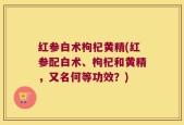 红参白术枸杞黄精(红参配白术、枸杞和黄精，又名何等功效？)