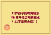 11岁孩子能喝黄精水吗(孩子能否喝黄精水？11岁是否合适？)