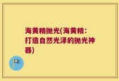 海黄精抛光(海黄精：打造自然光泽的抛光神器)