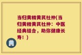 当归黄精黄芪杜仲(当归黄精黄芪杜仲：中医经典组合，助你健康长寿！)