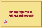 国产黄精选(国产黄精为你带来健康全新选择