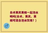 白术黄芪黄精一起泡水喝吗(白术、黄芪、黄精可混合泡水饮用？)