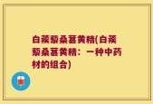 白蒺藜桑葚黄精(白蒺藜桑葚黄精：一种中药材的组合)