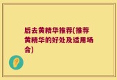 后去黄精华推荐(推荐黄精华的好处及适用场合)
