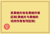 蒸黄精片和生黄精作用区别(黄精片与黄精的功效作用有何区别)