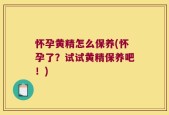 怀孕黄精怎么保养(怀孕了？试试黄精保养吧！)