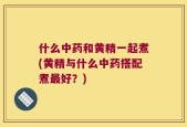 什么中药和黄精一起煮(黄精与什么中药搭配煮最好？)