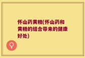怀山药黄精(怀山药和黄精的组合带来的健康好处)