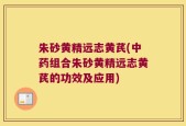 朱砂黄精远志黄芪(中药组合朱砂黄精远志黄芪的功效及应用)