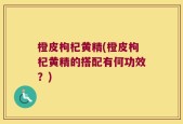 橙皮枸杞黄精(橙皮枸杞黄精的搭配有何功效？)