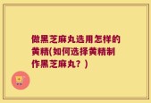 做黑芝麻丸选用怎样的黄精(如何选择黄精制作黑芝麻丸？)