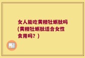 女人能吃黄精牡蛎肽吗(黄精牡蛎肽适合女性食用吗？)