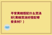 平常黄精搭配什么煲汤好(黄精煲汤好搭配哪些食材？)
