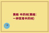 黄精 中药材(黄精：一种常用中药材)