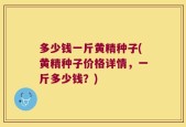 多少钱一斤黄精种子(黄精种子价格详情，一斤多少钱？)