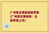 广州黑豆黄精茶新零售(广州黑豆黄精茶：全新零售上市)