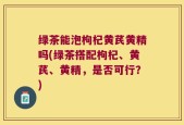 绿茶能泡枸杞黄芪黄精吗(绿茶搭配枸杞、黄芪、黄精，是否可行？)