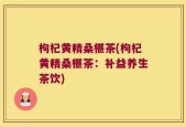 枸杞黄精桑椹茶(枸杞黄精桑椹茶：补益养生茶饮)