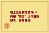 苍术党参茯苓黄精(中药茶“四宝”让你清热解毒，提升免疫)