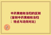 中药黄精和当归的区别(鉴别中药黄精和当归：特点与功效对比)