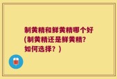 制黄精和鲜黄精哪个好(制黄精还是鲜黄精？如何选择？)