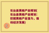 石台县黄精产业规划(石台县黄精产业规划：挖掘黄精产业潜力，推动经济发展)