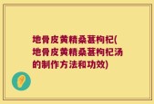 地骨皮黄精桑葚枸杞(地骨皮黄精桑葚枸杞汤的制作方法和功效)
