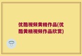 优酷视频黄精作品(优酷黄精视频作品欣赏)